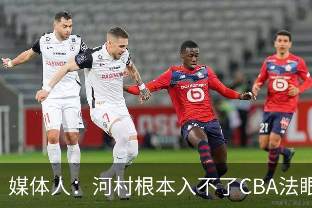 媒体人：河村根本入不了CBA法眼 除非有球队像签JCole那样搞噱头