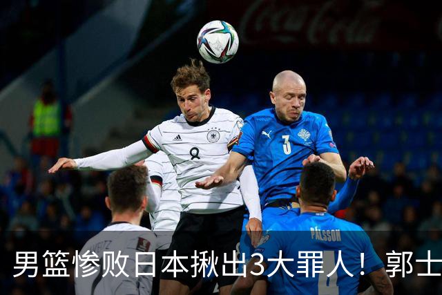 男篮惨败日本揪出3大罪人！郭士强刚愎自用：高诗岩赵继伟拖后腿